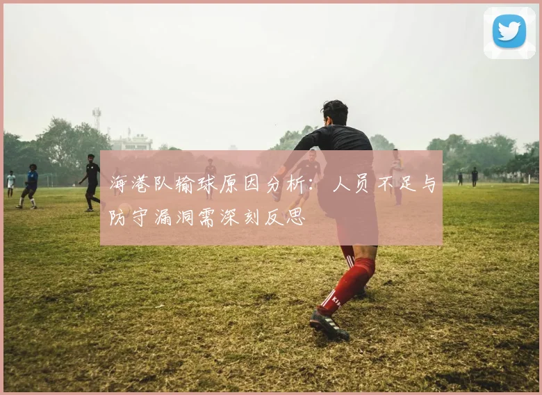 海港队输球原因分析：人员不足与防守漏洞需深刻反思