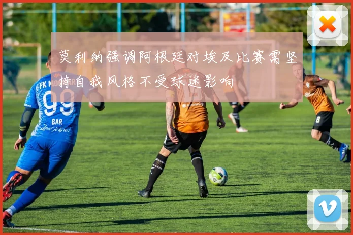 莫利纳强调阿根廷对埃及比赛需坚持自我风格不受球迷影响