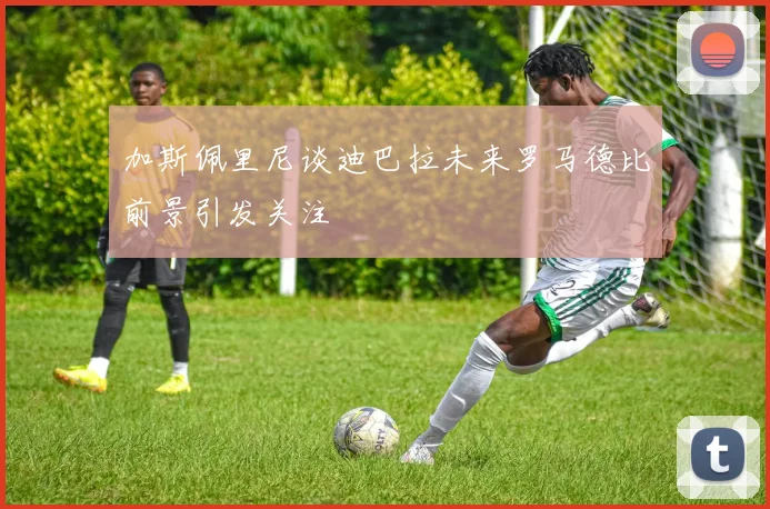 加斯佩里尼谈迪巴拉未来罗马德比前景引发关注