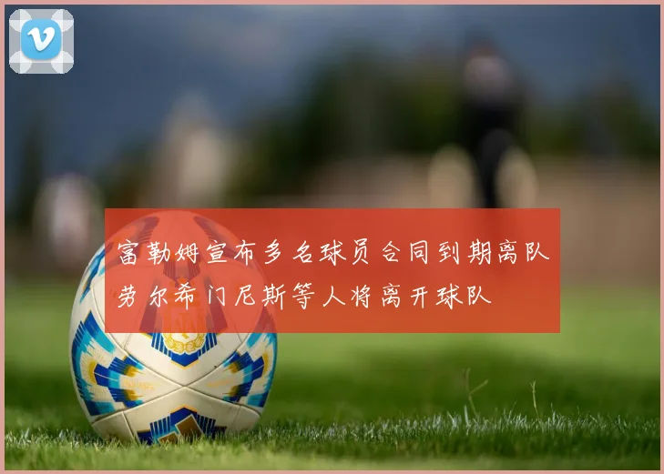 富勒姆宣布多名球员合同到期离队劳尔希门尼斯等人将离开球队