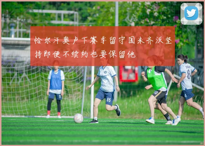 恰尔汗奥卢下赛季留守国米齐沃坚持即便不续约也要保留他