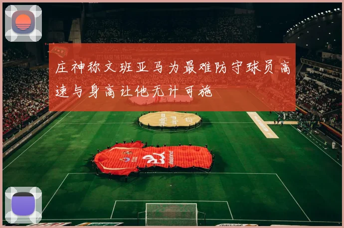 庄神称文班亚马为最难防守球员高速与身高让他无计可施