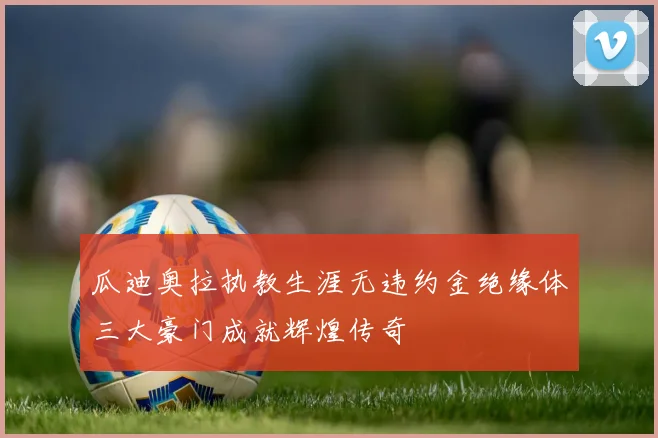 瓜迪奥拉执教生涯无违约金绝缘体三大豪门成就辉煌传奇