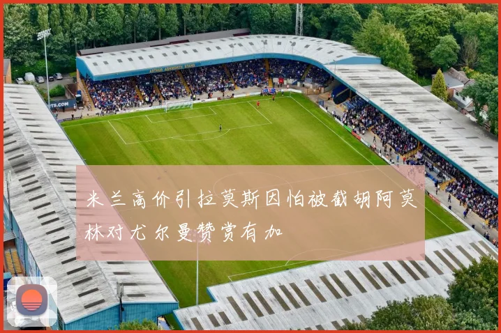 米兰高价引拉莫斯因怕被截胡阿莫林对尤尔曼赞赏有加