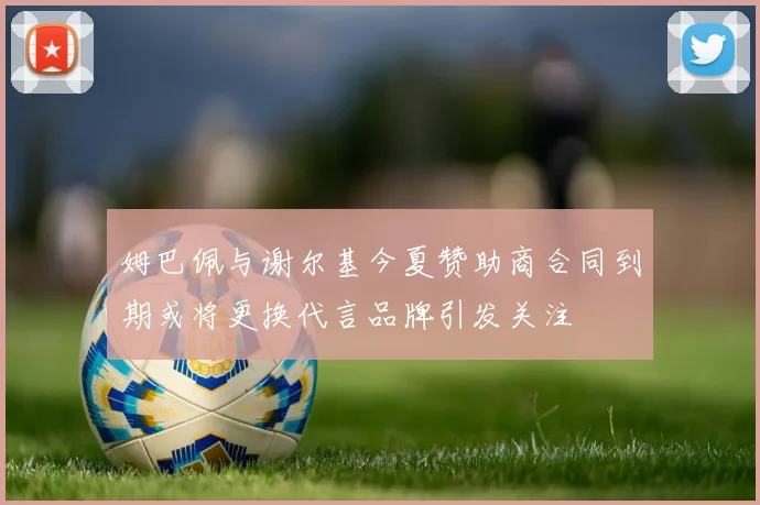 姆巴佩与谢尔基今夏赞助商合同到期或将更换代言品牌引发关注