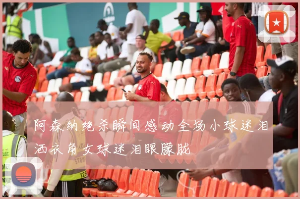 阿森纳绝杀瞬间感动全场小球迷泪洒衣角女球迷泪眼朦胧