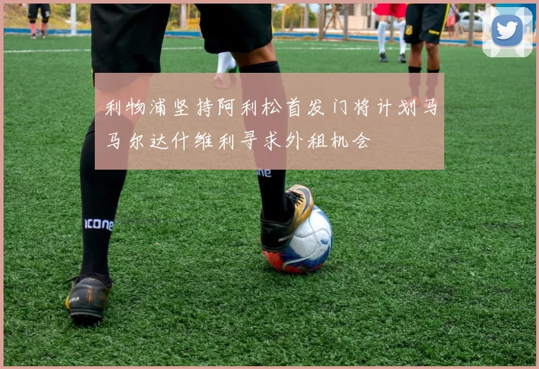 利物浦坚持阿利松首发门将计划马马尔达什维利寻求外租机会