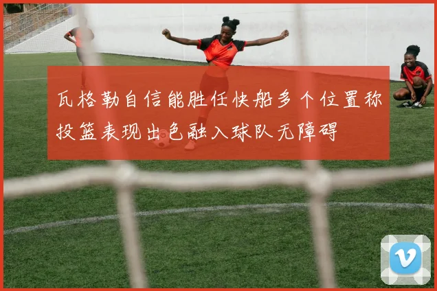 瓦格勒自信能胜任快船多个位置称投篮表现出色融入球队无障碍