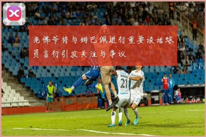 老佛爷将与姆巴佩进行重要谈话球员言行引发关注与争议