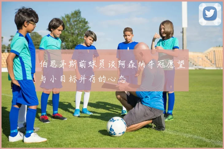 伯恩茅斯前球员谈阿森纳夺冠愿望与小目标并存的心态