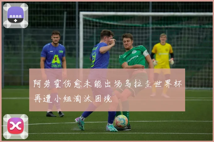 阿劳霍伤愈未能出场乌拉圭世界杯再遭小组淘汰困境