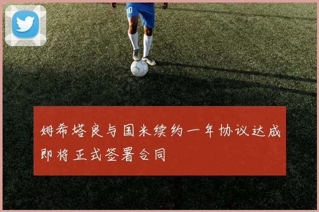 姆希塔良与国米续约一年协议达成即将正式签署合同