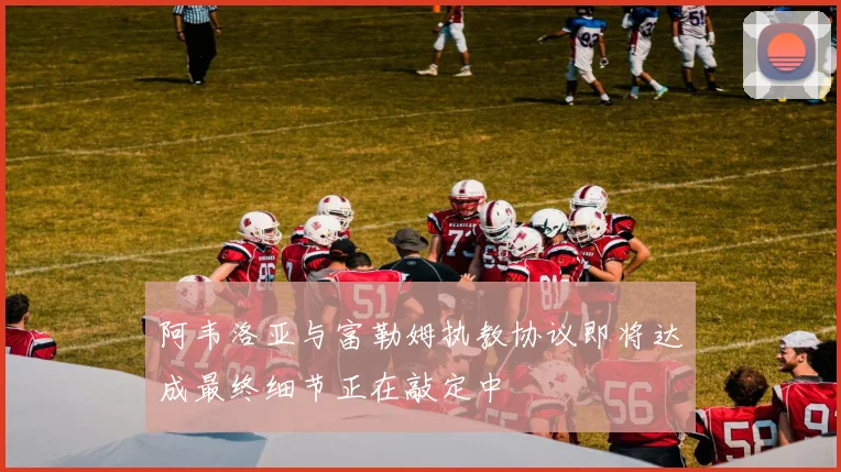 阿韦洛亚与富勒姆执教协议即将达成最终细节正在敲定中