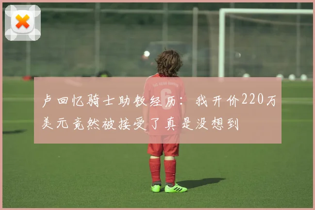 卢回忆骑士助教经历：我开价220万美元竟然被接受了真是没想到