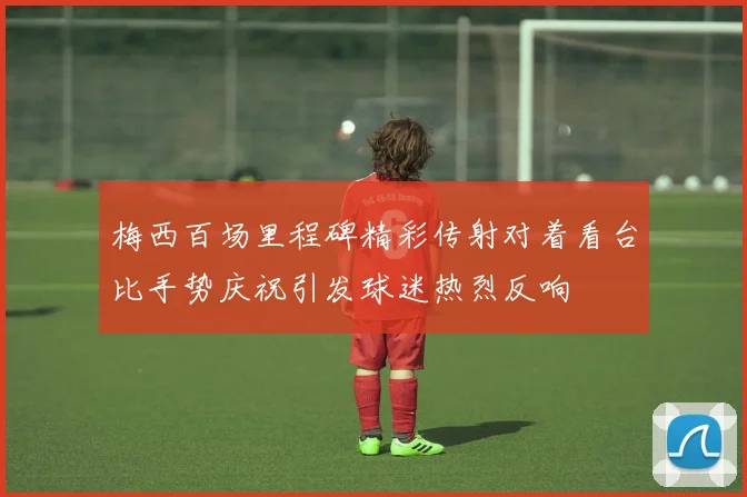 梅西百场里程碑精彩传射对着看台比手势庆祝引发球迷热烈反响