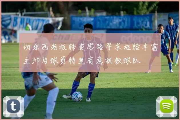 切尔西老板转变思路寻求经验丰富主帅与球员特里有意执教球队