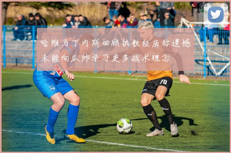 哈维马丁内斯回顾执教经历称遗憾未能向瓜帅学习更多战术理念