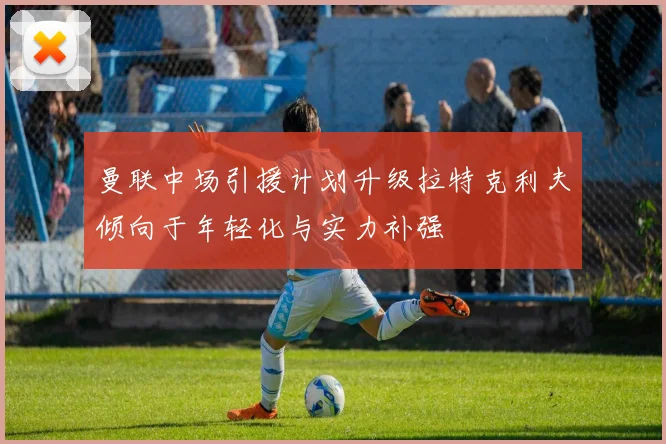 曼联中场引援计划升级拉特克利夫倾向于年轻化与实力补强