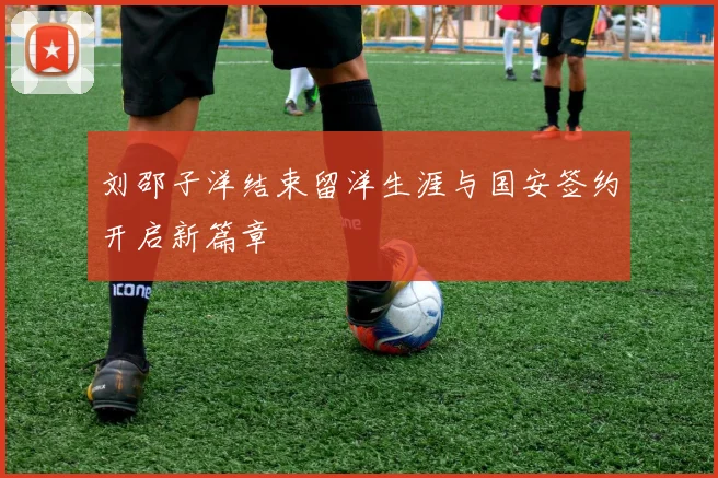 刘邵子洋结束留洋生涯与国安签约开启新篇章