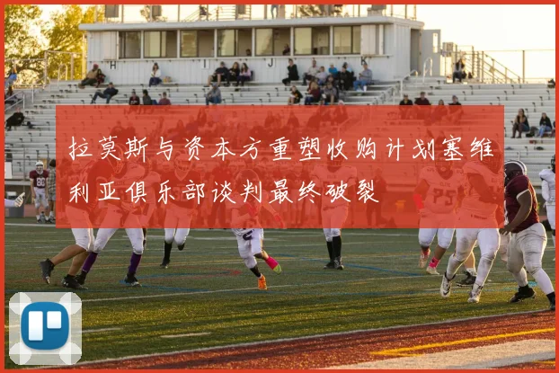拉莫斯与资本方重塑收购计划塞维利亚俱乐部谈判最终破裂