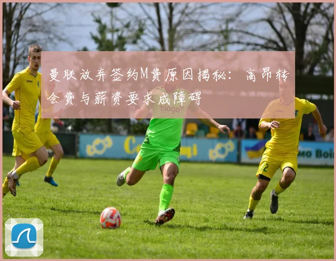 曼联放弃签约M费原因揭秘：高昂转会费与薪资要求成障碍