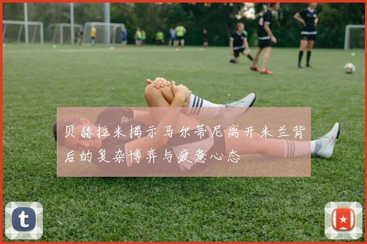 贝赫拉米揭示马尔蒂尼离开米兰背后的复杂博弈与疲惫心态