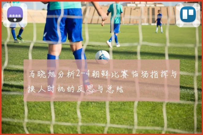 马晓旭分析2-4朝鲜比赛临场指挥与换人时机的反思与总结
